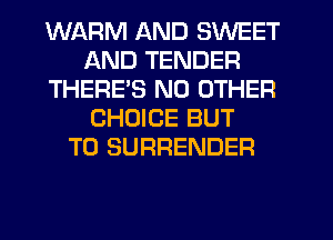 WARM AND SWEET
AND TENDER
THERES NO OTHER
CHOICE BUT
T0 SURRENDER