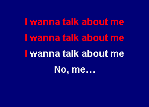 I wanna talk about me
lwanna talk about me

I wanna talk about me
No, me. ..