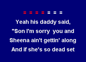 Yeah his daddy said,
Son I'm sorry you and
Sheena ain't gettin' along

And if she's so dead set I