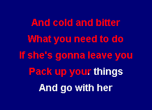 And cold and bitter
What you need to do

If she's gonna leave you
Pack up your things
And go with her