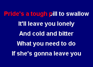 Pride's a tough pill to swallow
It'll leave you lonely
And cold and bitter
What you need to do

If she's gonna leave you