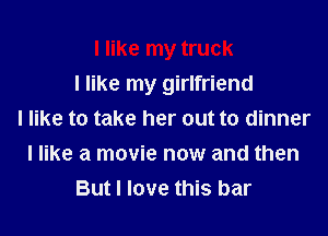I like my truck
I like my girlfriend
I like to take her out to dinner
I like a movie now and then
But I love this bar