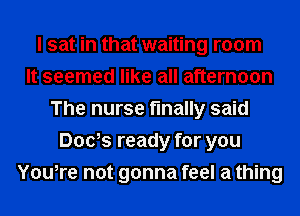 I sat in that waiting room
It seemed like all afternoon
The nurse finally said
Dads ready for you
You,re not gonna feel a thing