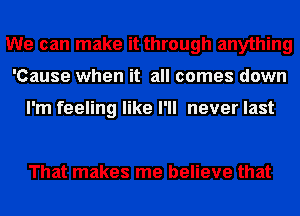 We can make it through anything
'Cause when it all comes down

I'm feeling like I'll never last

That makes me believe that