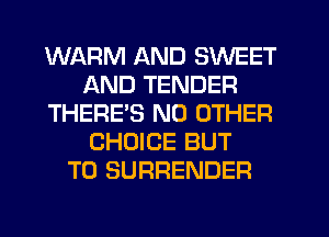 WARM AND SWEET
AND TENDER
THERES NO OTHER
CHOICE BUT
T0 SURRENDER