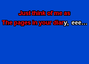 Just think of me as
The pages in your diary, eee...