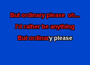 But ordinary please oh...

I'd rather be anything

But ordinary please