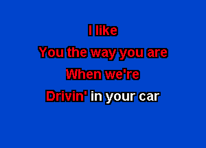 I like
You the way you are
When we're

Drivin' in your car
