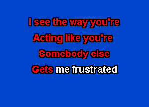 I see the way you're

Acting like you're
Somebody else
Gets me frustrated