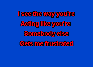 I see the way you're

Acting like you're
Somebody else
Gets me frustrated