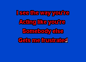 I see the way you're

Acting like you're
Somebody else
Gets me frustrated