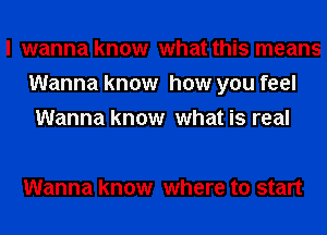 I wanna know what this means
Wanna know how you feel
Wanna know what is real

Wanna know where to start