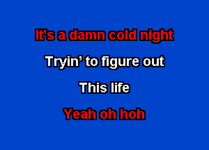 IPs a damn cold night

Tryiw to figure out
This life
Yeah oh hoh