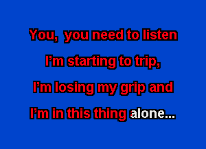 You, you need to listen
Pm starting to trip,

Pm losing my grip and

Pm in this thing alone...