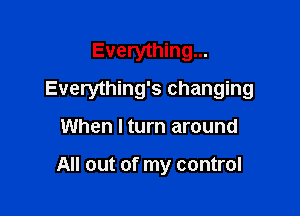 Everything...

Everything's changing

When I turn around

All out of my control