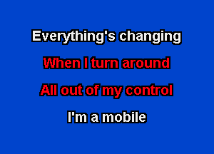 Everything's changing

When I turn around
All out of my control

I'm a mobile