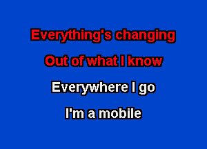 Everything's changing

Out of what I know
Everywhere I go

I'm a mobile