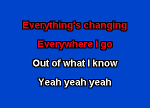 Everything's changing

Everywhere I go
Out of what I know

Yeah yeah yeah