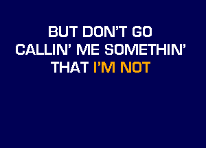 BUT DON'T GO
CALLIN' ME SOMETHIN'
THAT I'M NOT