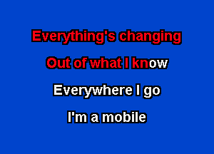 Everything's changing

Out of what I know
Everywhere I go

I'm a mobile