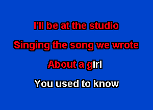 I'll be at the studio

Singing the song we wrote

About a girl

You used to know