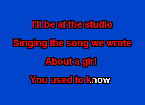 I'll be at the studio

Singing the song we wrote

About a girl

You used to know