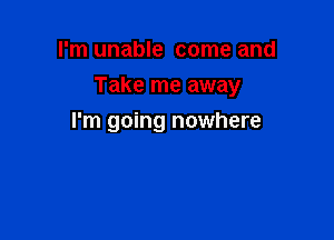 I'm unable come and

Take me away

I'm going nowhere