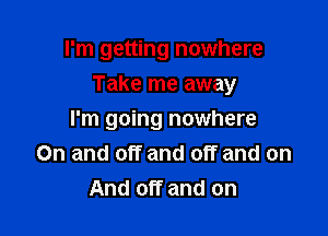 I'm getting nowhere

Take me away

I'm going nowhere
On and off and off and on
And off and on