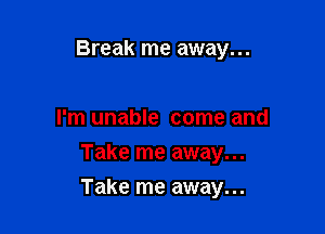 Break me away...

I'm unable come and
Take me away...

Take me away...