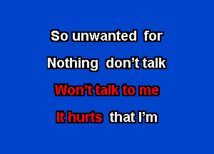 So unwanted for

Nothing don't talk

Won,t talk to me

It hurts that Pm