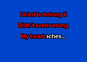 I tried to belong it

Didmt seem wrong

My head aches...
