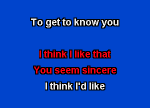 To get to know you

I think I like that
You seem sincere
Ithink I'd like