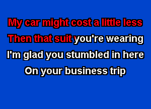 My car might cost a little less

Then that suit you're wearing

I'm glad you stumbled in here
On your business trip