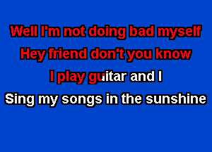 Well I'm not doing bad myself
Hey friend don't you know
I play guitar and I
Sing my songs in the sunshine