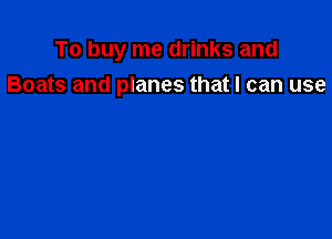 To buy me drinks and
Boats and planes that I can use