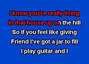 I know youtre really living
In that house up on the hill
80 if you feel like giving
Friend I've got a jar to full

I play guitar and I l