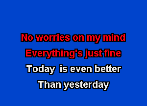 No worries on my mind

Everything's just fine
Today is even better

Than yesterday