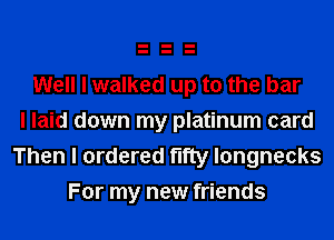 Well I walked up to the bar
I laid down my platinum card

Then I ordered fifty longnecks
For my new friends