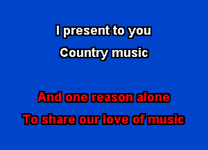 I present to you

Country music

And one reason alone

To share our love of music