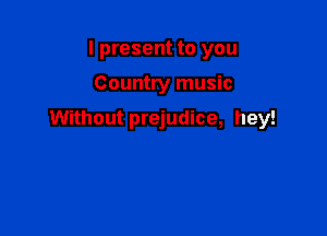 I present to you

Country music

Without prejudice, hey!