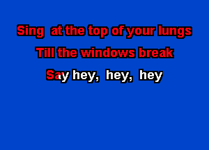 Sing at the top of your lungs

Till the windows break

Say hey, hey, hey