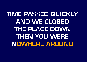 TIME PASSED QUICKLY
AND WE CLOSED
THE PLACE DOWN
THEN YOU WERE

NOUVHERE AROUND