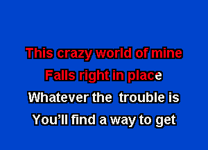 This crazy world of mine

Falls right in place
Whatever the trouble is
Yowll find a way to get