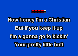 Now honey I'm a Christian

But if you keep it up
I'm a gonna go to kickin'
Your pretty little butt