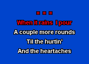 When it rains I pour

A couple more rounds
Til the hurtin'
And the heartaches