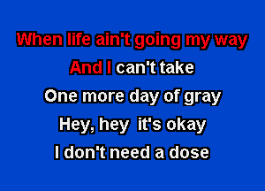 When life ain't going my way
And I can't take

One more day of gray
Hey, hey it's okay
I don't need a dose