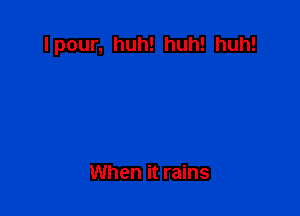 Ipour, huh! huh! huh!

When it rains