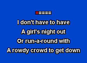 I don't have to have

A girl's night out
Or run-a-round with
A rowdy crowd to get down