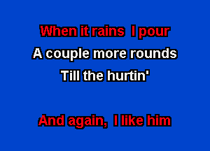 When it rains I pour
A couple more rounds
Till the hurtin'

And again, I like him