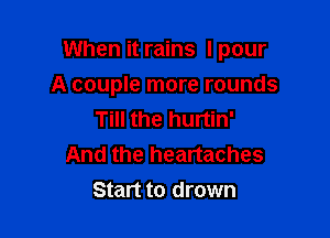 When it rains I pour

A couple more rounds
Till the hurtin'
And the heartaches
Start to drown